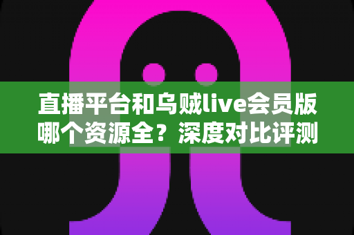 直播平台和乌贼live会员版哪个资源全？深度对比评测与实用选择指南