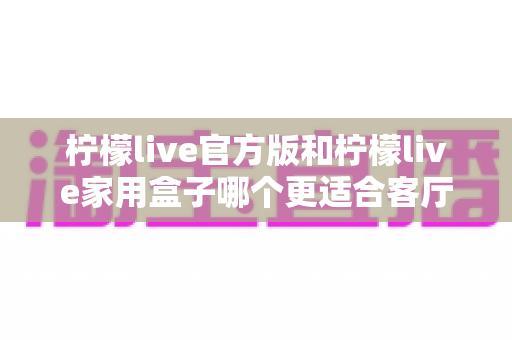 柠檬live官方版和柠檬live家用盒子哪个更适合客厅？深度对比解析，帮你选对家庭影音方案