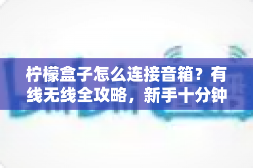 柠檬盒子怎么连接音箱？有线无线全攻略，新手十分钟搞定音质升级