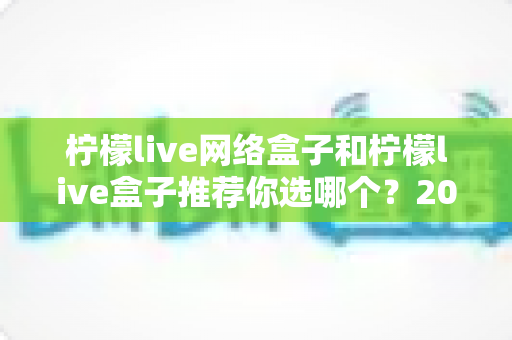 柠檬live网络盒子和柠檬live盒子推荐你选哪个?2025最新电视盒子选购对比全攻略 柠檬live网络盒子和柠檬live盒子推荐你选哪个?2025最新电视盒子选购对比全攻略