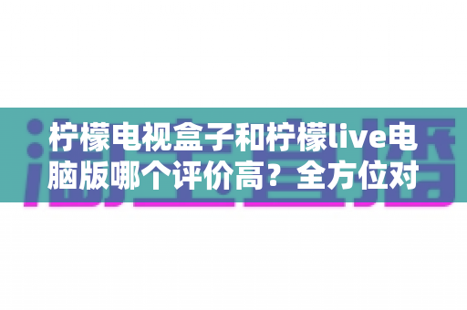 柠檬电视盒子和柠檬live电脑版哪个评价高？全方位对比评测，帮你找到最适合自己的观看方式