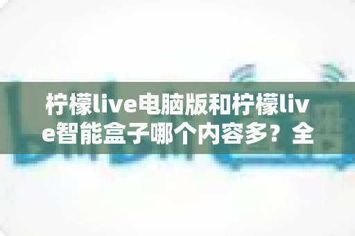 柠檬live电脑版和柠檬live智能盒子哪个内容多？全方位深度对比帮你选对观影方案