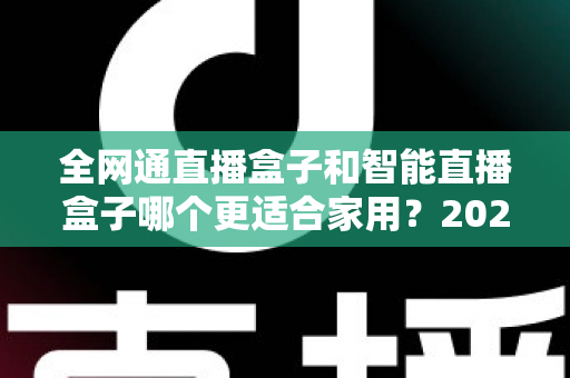 全网通直播盒子和智能直播盒子哪个更适合家用？2025年家庭选购全攻略与深度对比解析