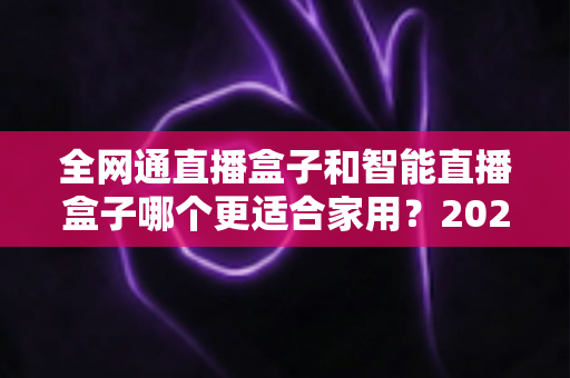 全网通直播盒子和智能直播盒子哪个更适合家用？2025年家庭选购全攻略与深度对比解析