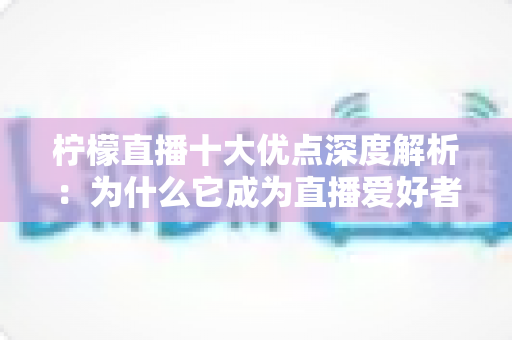 柠檬直播十大优点深度解析：为什么它成为直播爱好者的心头好？