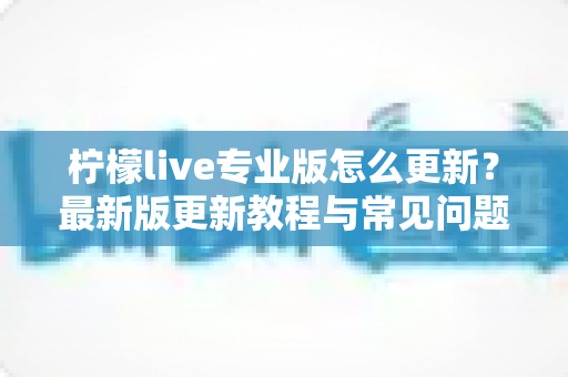 柠檬live专业版怎么更新?最新版更新教程与常见问题全攻略 柠檬live专业版怎么更新?最新版更新教程与常见问题全攻略