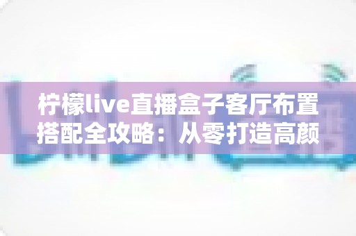 柠檬live直播盒子客厅布置搭配全攻略：从零打造高颜值专业直播空间的实用指南