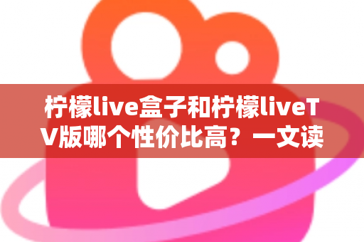 柠檬live盒子和柠檬liveTV版哪个性价比高?一文读懂选购要点与真实差距 柠檬live盒子和柠檬liveTV版哪个性价比高?一文读懂选购要点与真实差距