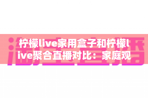 柠檬live家用盒子和柠檬live聚合直播对比:家庭观影方案怎么选才更划算? 柠檬live家用盒子和柠檬live聚合直播对比:家庭观影方案怎么选才更划算?