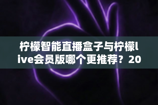 柠檬智能直播盒子与柠檬live会员版哪个更推荐?2025最新选购对比全指南 柠檬智能直播盒子与柠檬live会员版哪个更推荐?2025最新选购对比全指南