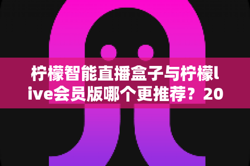 柠檬智能直播盒子与柠檬live会员版哪个更推荐?2025最新选购对比全指南 柠檬智能直播盒子与柠檬live会员版哪个更推荐?2025最新选购对比全指南