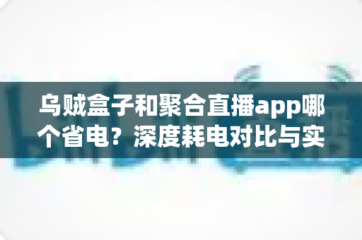 乌贼盒子和聚合直播app哪个省电?深度耗电对比与实用省电攻略全解析 乌贼盒子和聚合直播app哪个省电?深度耗电对比与实用省电攻略全解析
