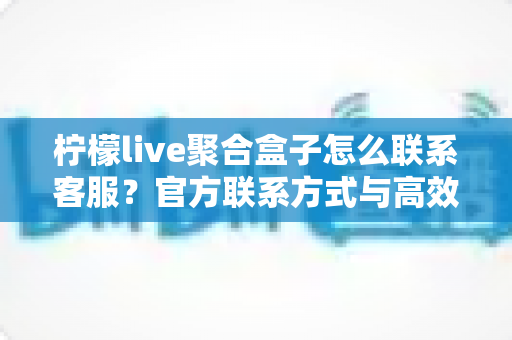 柠檬live聚合盒子怎么联系客服?官方联系方式与高效沟通全攻略 柠檬live聚合盒子怎么联系客服?官方联系方式与高效沟通全攻略