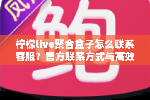 柠檬live聚合盒子怎么联系客服?官方联系方式与高效沟通全攻略 柠檬live聚合盒子怎么联系客服?官方联系方式与高效沟通全攻略