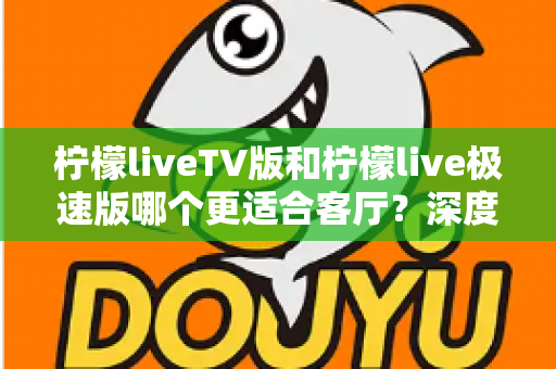 柠檬liveTV版和柠檬live极速版哪个更适合客厅？深度对比解析帮你选对不踩坑