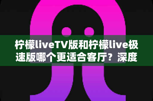 柠檬liveTV版和柠檬live极速版哪个更适合客厅？深度对比解析帮你选对不踩坑