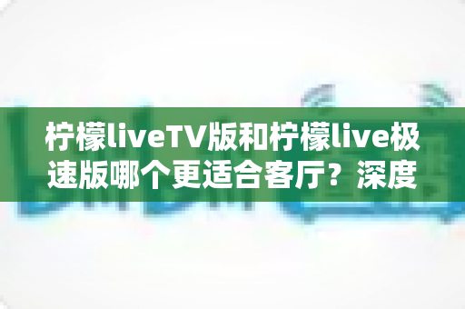 柠檬liveTV版和柠檬live极速版哪个更适合客厅？深度对比解析帮你选对不踩坑