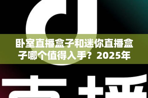 卧室直播盒子和迷你直播盒子哪个值得入手?2025年超全对比选购指南 卧室直播盒子和迷你直播盒子哪个值得入手?2025年超全对比选购指南