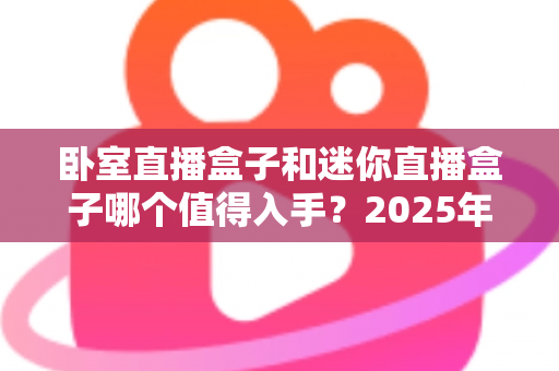 卧室直播盒子和迷你直播盒子哪个值得入手?2025年超全对比选购指南 卧室直播盒子和迷你直播盒子哪个值得入手?2025年超全对比选购指南