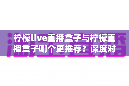 柠檬live直播盒子与柠檬直播盒子哪个更推荐?深度对比评测与实用选择指南 柠檬live直播盒子与柠檬直播盒子哪个更推荐?深度对比评测与实用选择指南