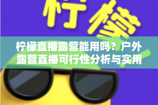 柠檬直播露营能用吗？户外露营直播可行性分析与实用全攻略