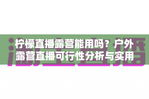 柠檬直播露营能用吗？户外露营直播可行性分析与实用全攻略