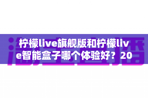 柠檬live旗舰版和柠檬live智能盒子哪个体验好?2024最全对比测评,看完不再纠结 柠檬live旗舰版和柠檬live智能盒子哪个体验好?2024最全对比测评,看完不再纠结