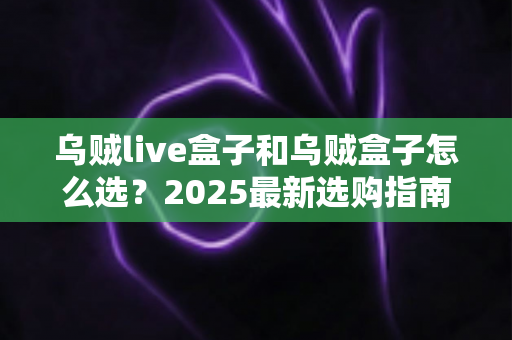 乌贼live盒子和乌贼盒子怎么选?2025最新选购指南,一文看懂两者差异 乌贼live盒子和乌贼盒子怎么选?2025最新选购指南,一文看懂两者差异