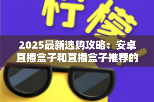 2025最新选购攻略：安卓直播盒子和直播盒子推荐的优势对比全解析，帮你选对不踩坑