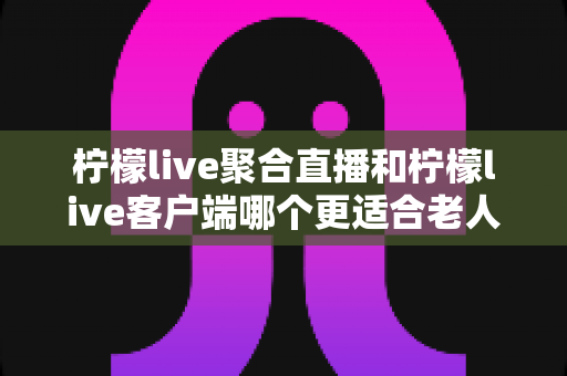 柠檬live聚合直播和柠檬live客户端哪个更适合老人用?全方位对比分析与实用选购指南 柠檬live聚合直播和柠檬live客户端哪个更适合老人用?全方位对比分析与实用选购指南