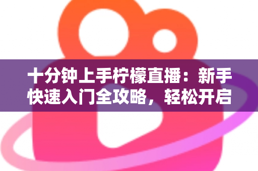 十分钟上手柠檬直播:新手快速入门全攻略,轻松开启直播之旅 十分钟上手柠檬直播:新手快速入门全攻略,轻松开启直播之旅