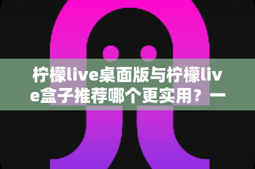 柠檬live桌面版与柠檬live盒子推荐哪个更实用？一文读懂两大版本差异与选择指南