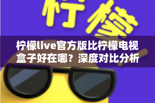 柠檬live官方版比柠檬电视盒子好在哪？深度对比分析与选购避坑指南