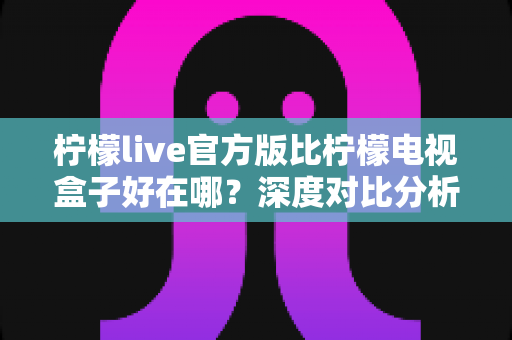 柠檬live官方版比柠檬电视盒子好在哪？深度对比分析与选购避坑指南