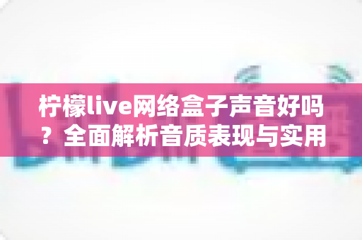 柠檬live网络盒子声音好吗？全面解析音质表现与实用优化指南