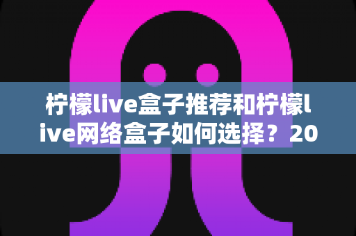 柠檬live盒子推荐和柠檬live网络盒子如何选择？2024最新选购指南，助你避坑省钱挑到心仪机型