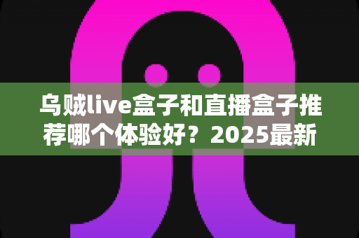 乌贼live盒子和直播盒子推荐哪个体验好？2025最新深度对比与实用选购指南