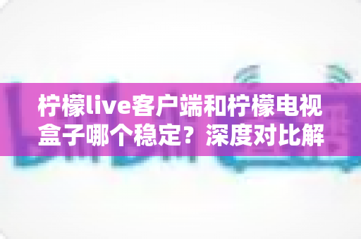 柠檬live客户端和柠檬电视盒子哪个稳定？深度对比解析，帮你选出最省心的观影方案