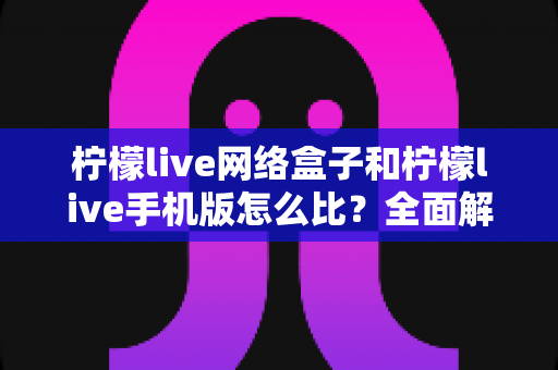 柠檬live网络盒子和柠檬live手机版怎么比?全面解析两种使用方式的差异与选择指南 柠檬live网络盒子和柠檬live手机版怎么比?全面解析两种使用方式的差异与选择指南