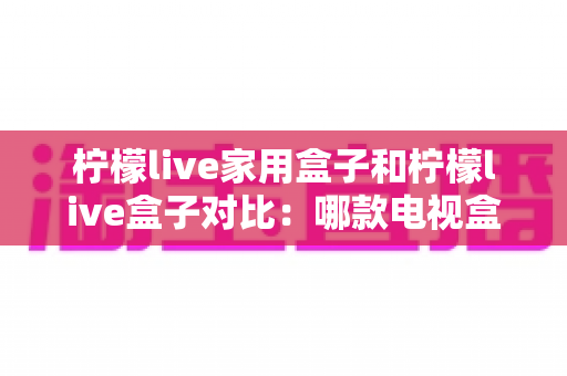 柠檬live家用盒子和柠檬live盒子对比：哪款电视盒子更适合你？全面选购指南