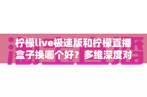 柠檬live极速版和柠檬直播盒子换哪个好？多维深度对比，一篇帮你选对直播工具