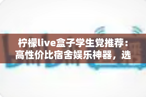 柠檬live盒子学生党推荐:高性价比宿舍娱乐神器,选购与使用全攻略 柠檬live盒子学生党推荐:高性价比宿舍娱乐神器,选购与使用全攻略