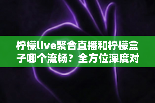 柠檬live聚合直播和柠檬盒子哪个流畅?全方位深度对比帮你选出最适合的观影神器 柠檬live聚合直播和柠檬盒子哪个流畅?全方位深度对比帮你选出最适合的观影神器