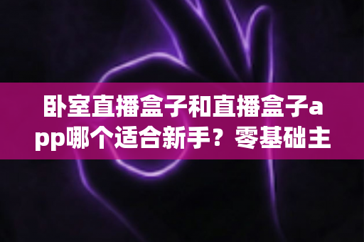 卧室直播盒子和直播盒子app哪个适合新手？零基础主播的设备选择全攻略