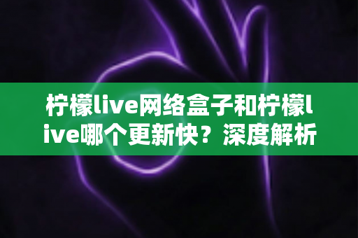 柠檬live网络盒子和柠檬live哪个更新快？深度解析两者更新速度差异与实用选择指南
