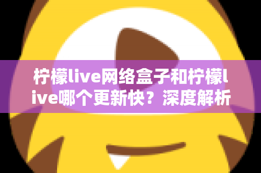 柠檬live网络盒子和柠檬live哪个更新快？深度解析两者更新速度差异与实用选择指南