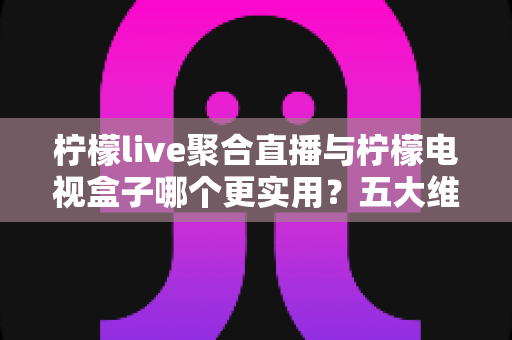 柠檬live聚合直播与柠檬电视盒子哪个更实用？五大维度深度对比帮你告别选择困难