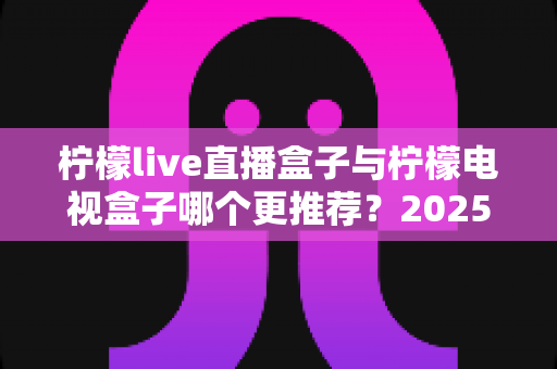 柠檬live直播盒子与柠檬电视盒子哪个更推荐？2025年家庭观影选购深度对比指南