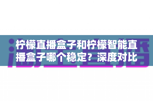 柠檬直播盒子和柠檬智能直播盒子哪个稳定？深度对比测评帮你选对设备