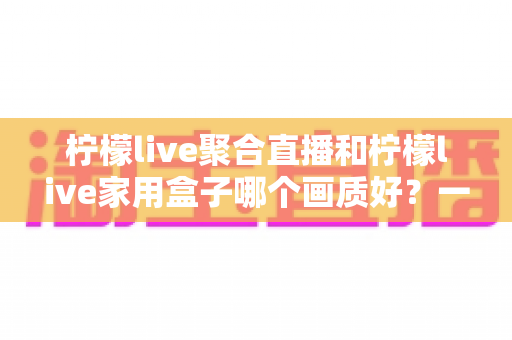 柠檬live聚合直播和柠檬live家用盒子哪个画质好？一篇文章看懂画质差异与选购思路